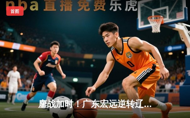 鏖战加时！广东宏远逆转辽宁男篮，胡明轩关键三分定胜局