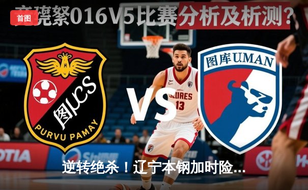 逆转绝杀！辽宁本钢加时险胜广东宏远，赵继伟33分主宰生死时刻